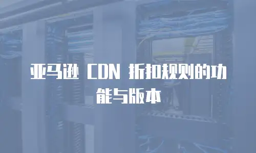 亚马逊 CDN 折扣规则的功能与版本