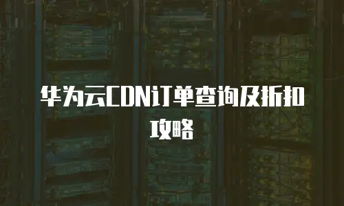 华为云CDN订单查询及折扣攻略