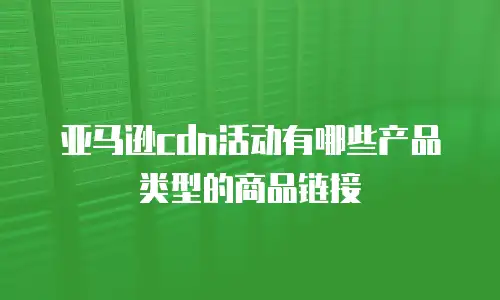 亚马逊cdn活动有哪些产品类型的商品链接