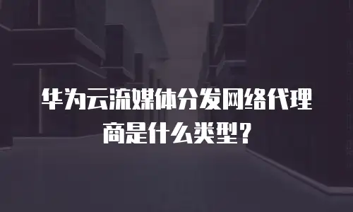 华为云流媒体分发网络代理商是什么类型？