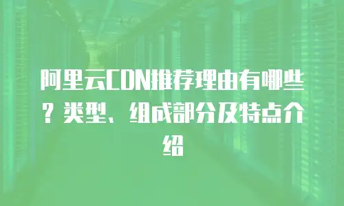 阿里云CDN推荐理由有哪些？类型、组成部分及特点介绍