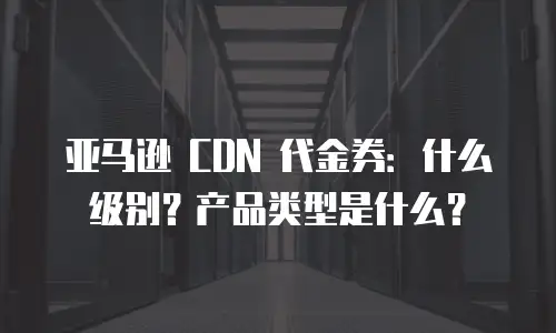 亚马逊 CDN 代金券：什么级别？产品类型是什么？