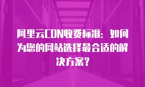 阿里云CDN收费标准：如何为您的网站选择最合适的解决方案？