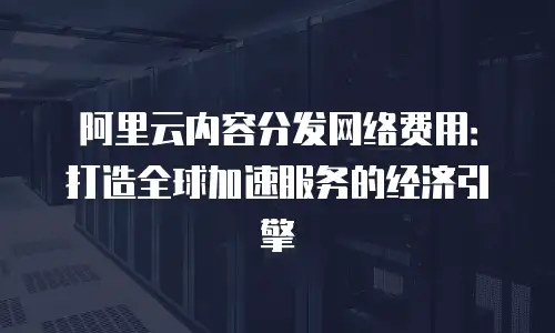 阿里云内容分发网络费用：打造全球加速服务的经济引擎