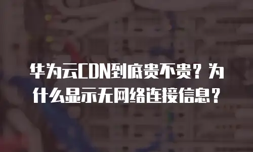 华为云CDN到底贵不贵？为什么显示无网络连接信息？
