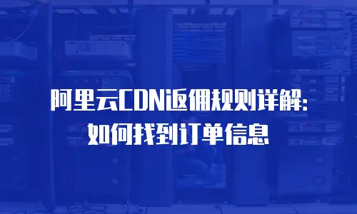 阿里云CDN返佣规则详解：如何找到订单信息