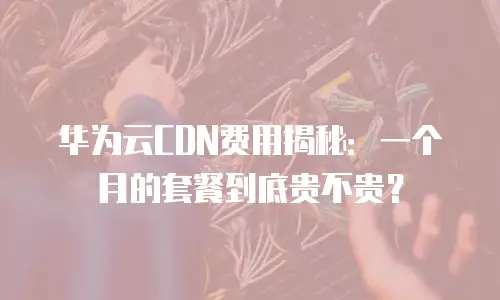华为云CDN费用揭秘：一个月的套餐到底贵不贵？