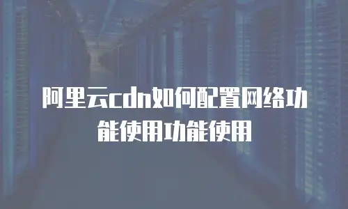 阿里云cdn如何配置网络功能使用功能使用