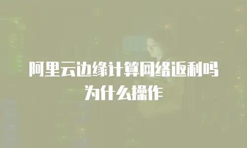 阿里云边缘计算网络返利吗为什么操作