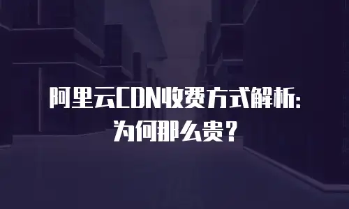 阿里云CDN收费方式解析：为何那么贵？