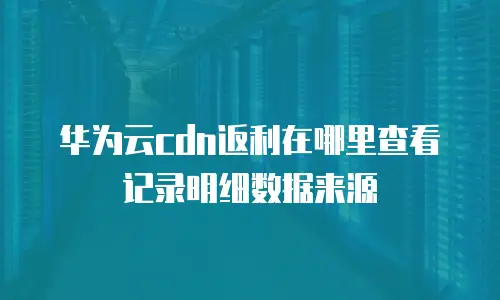 华为云cdn返利在哪里查看记录明细数据来源
