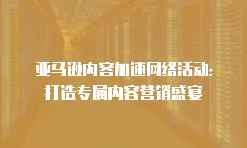 亚马逊内容加速网络活动：打造专属内容营销盛宴