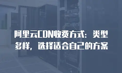 阿里云CDN收费方式：类型多样，选择适合自己的方案