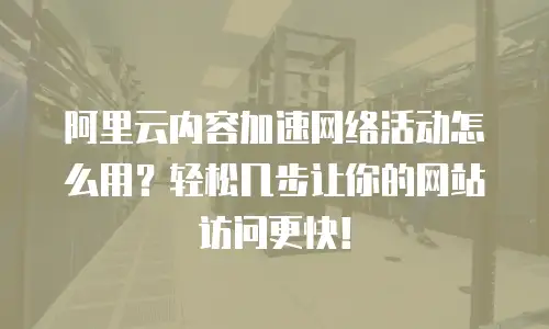 阿里云内容加速网络活动怎么用？轻松几步让你的网站访问更快！
