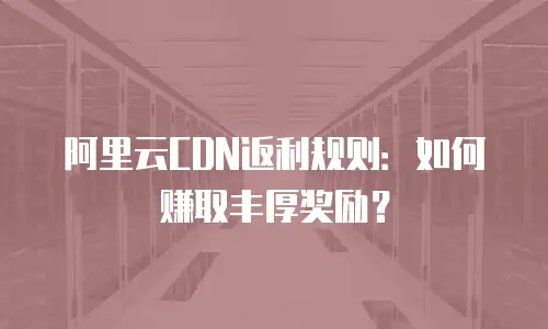 阿里云CDN返利规则：如何赚取丰厚奖励？