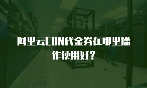 阿里云CDN代金券在哪里操作使用好？