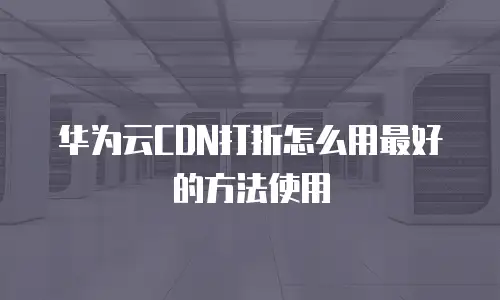 华为云CDN打折怎么用最好的方法使用