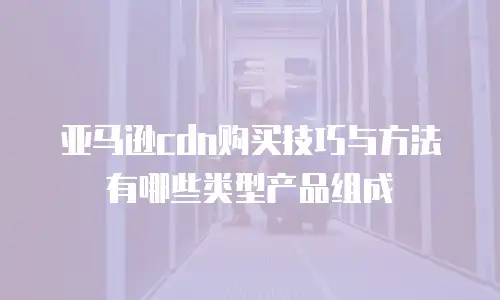 亚马逊cdn购买技巧与方法有哪些类型产品组成