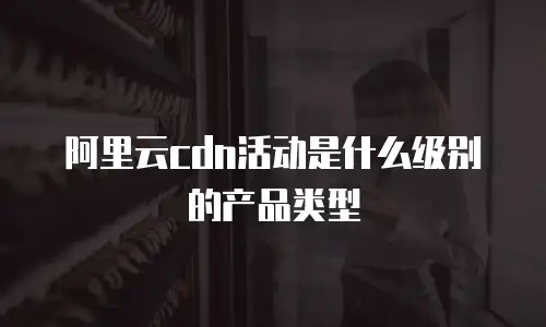 阿里云cdn活动是什么级别的产品类型