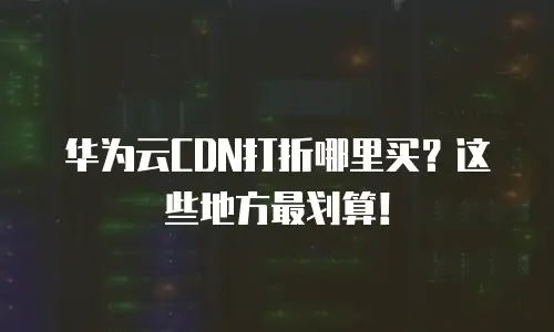 华为云CDN打折哪里买？这些地方最划算！