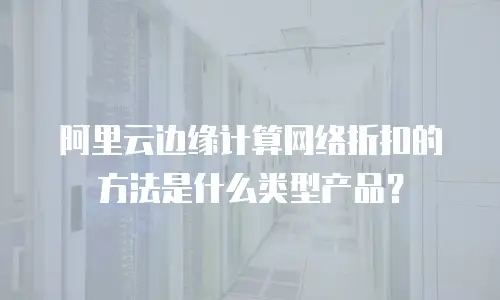 阿里云边缘计算网络折扣的方法是什么类型产品？
