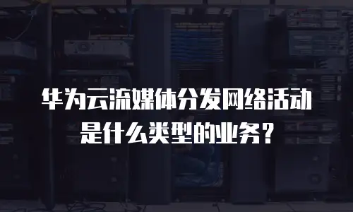 华为云流媒体分发网络活动是什么类型的业务？