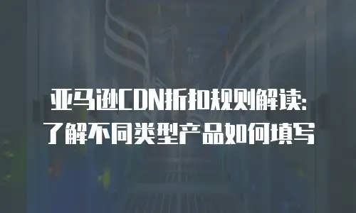 亚马逊CDN折扣规则解读：了解不同类型产品如何填写