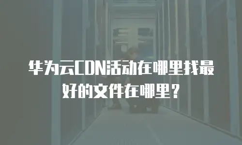 华为云CDN活动在哪里找最好的文件在哪里？