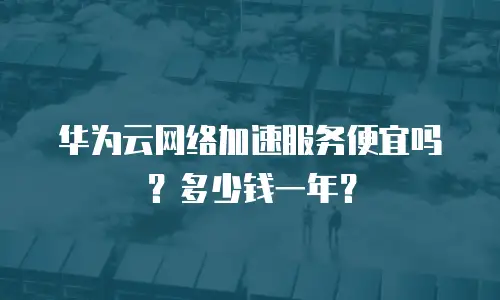 华为云网络加速服务便宜吗？多少钱一年？