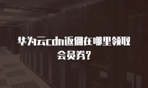 华为云cdn返佣在哪里领取会员券？