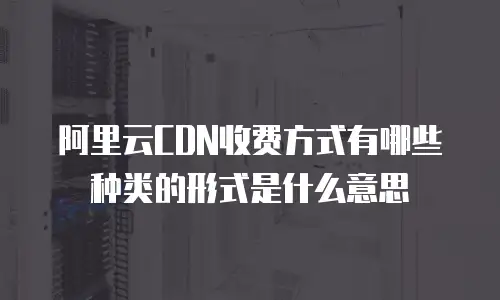 阿里云CDN收费方式有哪些种类的形式是什么意思
