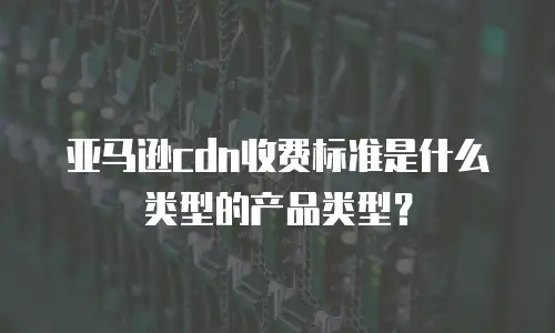 亚马逊cdn收费标准是什么类型的产品类型？