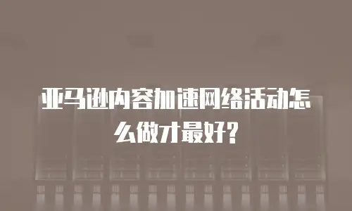 亚马逊内容加速网络活动怎么做才最好?