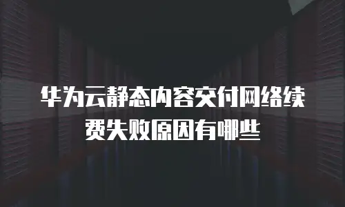 华为云静态内容交付网络续费失败原因有哪些