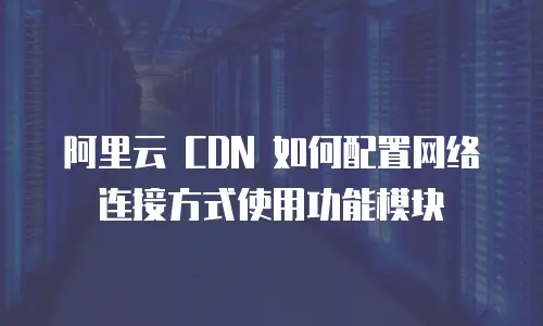 阿里云 CDN 如何配置网络连接方式使用功能模块