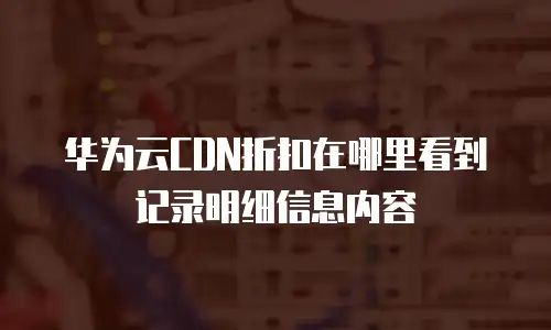 华为云CDN折扣在哪里看到记录明细信息内容