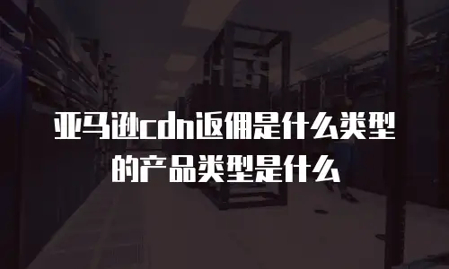 亚马逊cdn返佣是什么类型的产品类型是什么