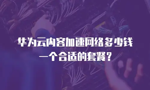 华为云内容加速网络多少钱一个合适的套餐？