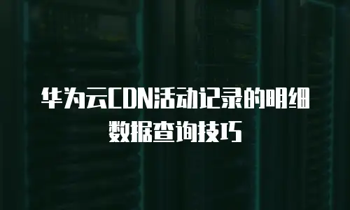 华为云CDN活动记录的明细数据查询技巧