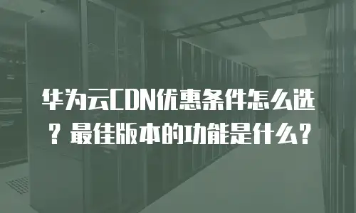 华为云CDN优惠条件怎么选？最佳版本的功能是什么？