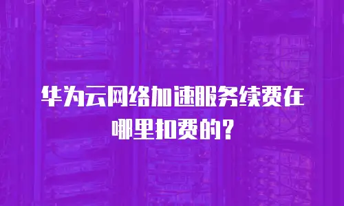 华为云网络加速服务续费在哪里扣费的？