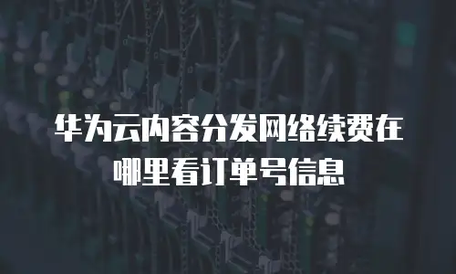 华为云内容分发网络续费在哪里看订单号信息