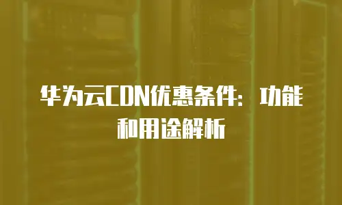 华为云CDN优惠条件：功能和用途解析