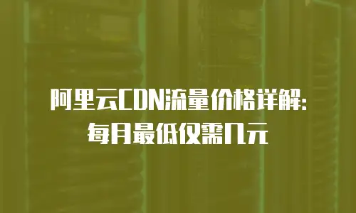 阿里云CDN流量价格详解：每月最低仅需几元