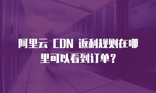 阿里云 CDN 返利规则在哪里可以看到订单？
