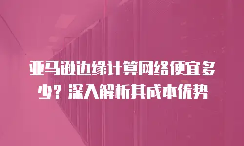 亚马逊边缘计算网络便宜多少？深入解析其成本优势