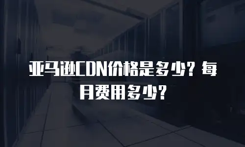 亚马逊CDN价格是多少？每月费用多少？