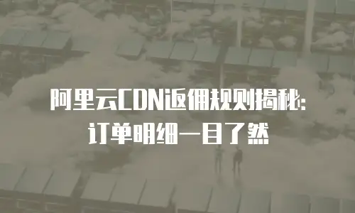 阿里云CDN返佣规则揭秘：订单明细一目了然