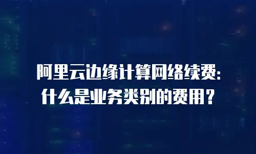 阿里云边缘计算网络续费：什么是业务类别的费用？