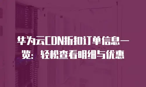 华为云CDN折扣订单信息一览：轻松查看明细与优惠